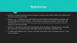 Referências
 Barbato, B., S. Desenvolvimento humano, educação e inclusão escolar. Brasília: editora Unb. Disponível em:.
Acesso em 13 de março de 2022.
 Oliveira, G., B., J. A PERSPECTIVA DA INCLUSÃO ESCOLAR DA PESSOA COM DEFICIÊNCIA NO BRASIL: UM
ESTUDO SOBRE AS POLÍTICAS PÚBLICAS. . Revista Tempos e Espaços em Educação, v. 06, jan./jun. 2011.
Disponível em :https://pdfs.semanticscholar.org/ea93/f7776be4c30fe12f3a77137ade8ae978dfdc.pdf.
Acesso em 13 de março de 2022
 BUIATTI, V. P. Atendimento Educacional Especializado: dimensão política, formação docente e concepção
dos profissionais. Tese de doutorado, Universidade Federal de Uberlândia, Uberlândia, 2013.
 in: (2006) David Rodrigues (org.) “Inclusão e Educação: doze olhares sobre a Educação Inclusiva”, S. Paulo.
Summus Editorial.
 