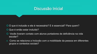 Discussão Inicial
 O que é inclusão e ela é necessária? E é essencial? Para quem?
 Que é então estar incluído?
 Vocês tiveram contato com alunos portadores de deficiência na vida
escolar?
 Como se relaciona a Inclusão com a mobilidade da pessoa em diferentes
grupos e contextos sociais?
 