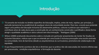 Introdução
 “O conceito de Inclusão no âmbito específico da Educação, implica, antes de mais, rejeitar, por princípio, a
exclusão (presencial ou académica) de qualquer aluno da comunidade escolar. Para isso, a escola que pretende
seguir uma política de Educação Inclusiva (EI) desenvolve políticas, culturas e práticas que valorizam o
contributo ativo de cada aluno para a construção de um conhecimento construído e partilhado e desta forma
atingir a qualidade acadêmica e sócio cultural sem discriminação. “ Rodrigues (2006)
 Wilson (2000) analisando documentos sobre a inclusão em particular provenientes do Center for Studies on
Inclusive Education, indicou que o que se entende por uma Escola 3 Inclusiva pressupõe uma escola centrada
na comunidade, livre de barreiras (desde as arquitectónicas às curriculares), promotora de colaboração e de
equidade.
 O que frequentemente acontece são leis e diretrizes que na prática não são executadas de maneira efetiva seja
por preconceito, condições arquitetônicas e formação do docente.
 