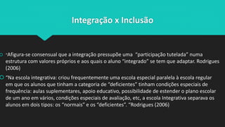 Integração x Inclusão
 “Afigura-se consensual que a integração pressupõe uma “participação tutelada” numa
estrutura com valores próprios e aos quais o aluno “integrado” se tem que adaptar. Rodrigues
(2006)
 “Na escola integrativa: criou frequentemente uma escola especial paralela à escola regular
em que os alunos que tinham a categoria de “deficientes” tinham condições especiais de
frequência: aulas suplementares, apoio educativo, possibilidade de estender o plano escolar
de um ano em vários, condições especiais de avaliação, etc, a escola Integrativa separava os
alunos em dois tipos: os “normais” e os “deficientes”. “Rodrigues (2006)
 