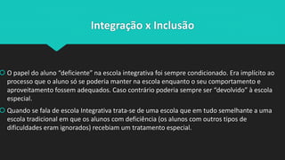Integração x Inclusão
 O papel do aluno “deficiente” na escola integrativa foi sempre condicionado. Era implícito ao
processo que o aluno só se poderia manter na escola enquanto o seu comportamento e
aproveitamento fossem adequados. Caso contrário poderia sempre ser “devolvido” à escola
especial.
 Quando se fala de escola Integrativa trata-se de uma escola que em tudo semelhante a uma
escola tradicional em que os alunos com deficiência (os alunos com outros tipos de
dificuldades eram ignorados) recebiam um tratamento especial.
 