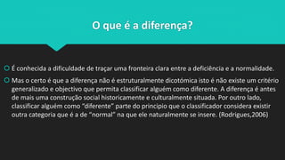 O que é a diferença?
 É conhecida a dificuldade de traçar uma fronteira clara entre a deficiência e a normalidade.
 Mas o certo é que a diferença não é estruturalmente dicotómica isto é não existe um critério
generalizado e objectivo que permita classificar alguém como diferente. A diferença é antes
de mais uma construção social historicamente e culturalmente situada. Por outro lado,
classificar alguém como “diferente” parte do principio que o classificador considera existir
outra categoria que é a de “normal” na que ele naturalmente se insere. (Rodrigues,2006)
 