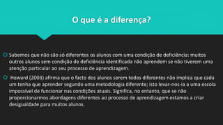 O que é a diferença?
 Sabemos que não são só diferentes os alunos com uma condição de deficiência: muitos
outros alunos sem condição de deficiência identificada não aprendem se não tiverem uma
atenção particular ao seu processo de aprendizagem.
 Heward (2003) afirma que o facto dos alunos serem todos diferentes não implica que cada
um tenha que aprender segundo uma metodologia diferente; isto levar-nos-ia a uma escola
impossível de funcionar nas condições atuais. Significa, no entanto, que se não
proporcionarmos abordagens diferentes ao processo de aprendizagem estamos a criar
desigualdade para muitos alunos.
 