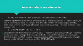 Acessibilidade na educação
BUIATTI, 2013 cita Sassaki (2009) que descreve a acessibilidade em seis dimensões.
 Dimensão arquitetônica: Esta dimensão refere-se ao acesso a todos os espaços, seja nos espaços urbanos, no
local de trabalho ou na escola. São exemplos desta dimensão: sanitários adequados, rampas, corrimões,
portas largas, torneiras acessíveis, corredores com faixas indicativas, ventilação adequada, sinalização e mesas
e equipamentos
O decreto nº 5.296/2004 estabelece no art. 24
 Os estabelecimentos de ensino de qualquer nível, etapa ou modalidade, públicos ou privados, proporcionarão
condições de acesso e utilização de todos os seus ambientes ou compartimentos para pessoas portadoras de
deficiência ou com mobilidade reduzida, inclusive salas de aula, bibliotecas, auditórios, ginásios e instalações
desportivas, laboratórios, áreas de lazer e sanitários (BRASIL, 2004, p. 8).
 