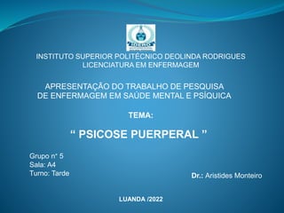 INSTITUTO SUPERIOR POLITÉCNICO DEOLINDA RODRIGUES
LICENCIATURA EM ENFERMAGEM
“ PSICOSE PUERPERAL ”
APRESENTAÇÃO DO TRABALHO DE PESQUISA
DE ENFERMAGEM EM SAÚDE MENTAL E PSÍQUICA
LUANDA /2022
Dr.: Aristides Monteiro
Grupo n° 5
Sala: A4
Turno: Tarde
TEMA:
 