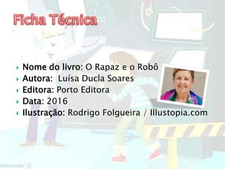  Nome do livro: O Rapaz e o Robô
 Autora: Luísa Ducla Soares
 Editora: Porto Editora
 Data: 2016
 Ilustração: Rodrigo Folgueira / Illustopia.com
 