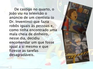 De castigo no quarto, o
João viu na televisão o
anúncio de um cientista (o
Dr. Inventino) que fazia
robôs iguais às pessoas e,
como tinha encontrado uma
mala cheia de dinheiro,
nesse dia, decidiu
encomendar um que fosse
igual a si mesmo e que
fizesse as tarefas
desagradáveis.
 