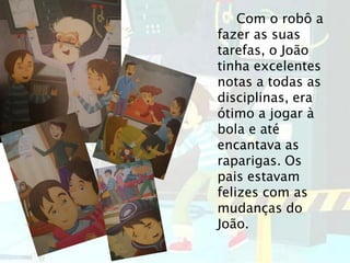 Com o robô a
fazer as suas
tarefas, o João
tinha excelentes
notas a todas as
disciplinas, era
ótimo a jogar à
bola e até
encantava as
raparigas. Os
pais estavam
felizes com as
mudanças do
João.
 