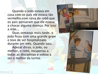 Quando o João estava em
casa com os pais ele estava tão
vermelho com raiva do robô que
os pais pensaram que ele estava
a chocar alguma doença. Por isso
a mãe...
Duas semanas mais tarde, o
João ficou com uma grande gripe
e teve de ser hospitalizado
durante um mês. Quando saiu…
Apesar disso, o João, ou
melhor, o robô, recuperou a
todas as disciplinas e voltou a
ser o melhor da turma.
 