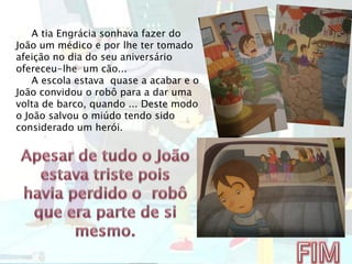 A tia Engrácia sonhava fazer do
João um médico e por lhe ter tomado
afeição no dia do seu aniversário
ofereceu-lhe um cão...
A escola estava quase a acabar e o
João convidou o robô para a dar uma
volta de barco, quando ... Deste modo
o João salvou o miúdo tendo sido
considerado um herói.
 