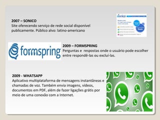 2009 – FORMSPRING
Perguntas e respostas onde o usuário pode escolher
entre respondê-las ou excluí-las.
2007 – SONICO
Site oferecendo serviço de rede social disponível
publicamente. Público alvo: latino-americano
2009 - WHATSAPP
Aplicativo multiplataforma de mensagens instantâneas e
chamadas de voz. Também envia imagens, vídeos,
documentos em PDF, além de fazer ligações grátis por
meio de uma conexão com a Internet.
 