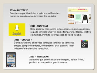 2011 - SNAPCHAT
Rede social de mensagens instantâneas, em que o conteúdo
só pode ser visto uma vez, pois é temporário. Rápido, criativo
e dinâmico. Permite fazer ligações de vídeo e áudio.
2013 – INSTAGRAN
Aplicativo que permite capturar imagens, aplicar filtros,
publicar e compartilhar gratuitamente.
2010 – PINTEREST
Permite compartilhar fotos e vídeos em diferentes
murais de acordo com o interesse dos usuários.
2011 – GOOGLE +
É uma plataforma onde você consegue conectar-se com seus
amigos, compartilhar fotos, comentários, criar eventos, fazer
videoconferência e ainda trabalhar.
 