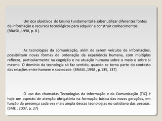 Um dos objetivos do Ensino Fundamental é saber utilizar diferentes fontes
de informação e recursos tecnológicos para adquirir e construir conhecimentos .
(BRASIL,1998, p. 8 )
As tecnologias da comunicação, além de serem veículos de informações,
possibilitam novas formas de ordenação da experiência humana, com múltiplos
reflexos, particularmente na cognição e na atuação humana sobre o meio e sobre si
mesmo. O domínio da tecnologia só faz sentido, quando se torna parte do contexto
das relações entre homem e sociedade (BRASIL,1998 , p.135, 137)
O uso das chamadas Tecnologias da Informação e da Comunicação (TIC) é
hoje um aspecto de atenção obrigatória na formação básica das novas gerações, em
função da presença cada vez mais ampla dessas tecnologias no cotidiano das pessoas.
(SME , 2007, p. 27)
 