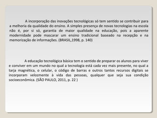 A incorporação das inovações tecnológicas só tem sentido se contribuir para
a melhoria da qualidade do ensino. A simples presença de novas tecnologias na escola
não é, por si só, garantia de maior qualidade na educação, pois a aparente
modernidade pode mascarar um ensino tradicional baseado na recepção e na
memorização de informações. (BRASIL,1998, p. 140)
A educação tecnológica básica tem o sentido de preparar os alunos para viver
e conviver em um mundo no qual a tecnologia está cada vez mais presente, no qual a
tarja magnética, o celular, o código de barras e outros tantos recursos digitais se
incorporam velozmente à vida das pessoas, qualquer que seja sua condição
socioeconômica. (SÃO PAULO, 2011, p. 22 )
 