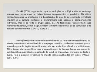 Kenski (2010) argumenta que a evolução tecnológica não se restringe
apenas aos novos usos de determinados equipamentos e produtos. Ela altera
comportamentos. A ampliação e a banalização do uso de determinada tecnologia
impõem-se à cultura existente e transformam não apenas o comportamento
individual, mas o de todo o grupo social. (...) As tecnologias transformam suas
maneiras de pensar, sentir e agir. Mudam também suas formas de se comunicar e de
adquirir conhecimentos (KENSKI, 2010, p. 21).
Paiva (2001) afirma que o desenvolvimento da Internet e o crescimento da
WWW, um número incalculável de homepages tem sido criadas e os recursos para a
aprendizagem de inglês foram ficando cada vez mais diversificados e sofisticados.
Além desses sites específicos para a aprendizagem de línguas, houve um aumento
substancial na quantidade e qualidade de input na língua alvo, em forma de texto e
áudio. Hoje é possível ler jornais no inundo inteiro publicados em inglês. (PAIVA,
2001, p. 95)
 