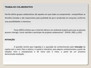 TRABALHO COLABORATIVO
Parrilla define grupos colaborativos são aqueles em que todos os componentes compartilham as
decisões tomadas e são responsáveis pela qualidade do que é produzido em conjunto, conforme
suas possibilidades e interesses.
Paiva (2001) enfatiza que a Internet oferece um ambiente propício para que as pessoas
possam interagir, trocar opiniões e participar de projetos colaborativos”. (PAIVA, 2001, p.103).
INTERAÇÃO
A questão central para Vygotsky é a aquisição de conhecimentos pela interação do
sujeito com o meio. Para o teórico, o sujeito é interativo, pois adquire conhecimentos a partir de
relações intra e interpessoais e de troca com o meio, a partir de um processo
denominado mediação.
 
