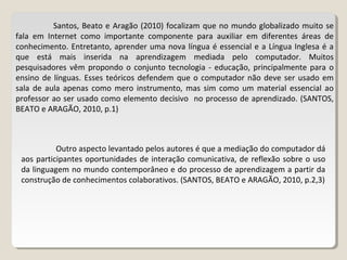 Santos, Beato e Aragão (2010) focalizam que no mundo globalizado muito se
fala em Internet como importante componente para auxiliar em diferentes áreas de
conhecimento. Entretanto, aprender uma nova língua é essencial e a Língua Inglesa é a
que está mais inserida na aprendizagem mediada pelo computador. Muitos
pesquisadores vêm propondo o conjunto tecnologia - educação, principalmente para o
ensino de línguas. Esses teóricos defendem que o computador não deve ser usado em
sala de aula apenas como mero instrumento, mas sim como um material essencial ao
professor ao ser usado como elemento decisivo no processo de aprendizado. (SANTOS,
BEATO e ARAGÃO, 2010, p.1)
Outro aspecto levantado pelos autores é que a mediação do computador dá
aos participantes oportunidades de interação comunicativa, de reflexão sobre o uso
da linguagem no mundo contemporâneo e do processo de aprendizagem a partir da
construção de conhecimentos colaborativos. (SANTOS, BEATO e ARAGÃO, 2010, p.2,3)
 