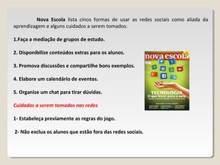 Nova Escola lista cinco formas de usar as redes sociais como aliada da
aprendizagem e alguns cuidados a serem tomados:
1.Faça a mediação de grupos de estudo.
2. Disponibilize conteúdos extras para os alunos.
3. Promova discussões e compartilhe bons exemplos.
4. Elabore um calendário de eventos.
5. Organize um chat para tirar dúvidas.
Cuidados a serem tomados nas redes
1- Estabeleça previamente as regras do jogo.
2- Não exclua os alunos que estão fora das redes sociais.
 