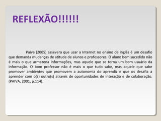 Paiva (2005) assevera que usar a Internet no ensino de inglês é um desafio
que demanda mudanças de atitude de alunos e professores. O aluno bem sucedido não
é mais o que armazena informações, mas aquele que se torna um bom usuário da
informação. O bom professor não é mais o que tudo sabe, mas aquele que sabe
promover ambientes que promovem a autonomia do aprendiz e que os desafia a
aprender com o(s) outro(s) através de oportunidades de interação e de colaboração.
(PAIVA, 2001, p.114).
REFLEXÃO!!!!!!
 