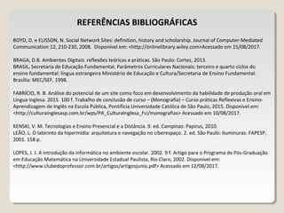 REFERÊNCIAS BIBLIOGRÁFICAS
BOYD, D. e ELISSON, N. Social Network Sites: definition, history and scholarship. Journal of Computer-Mediated
Communication 12, 210-230, 2008. Disponível em: <http://onlinelibrary.wiley.com>Acessado em 15/08/2017.
BRAGA, D.B. Ambientes Digitais: reflexões teóricas e práticas. São Paulo: Cortez, 2013.
BRASIL, Secretaria de Educação Fundamental. Parâmetros Curriculares Nacionais: terceiro e quarto ciclos do
ensino fundamental: língua estrangeira Ministério de Educação e Cultura/Secretaria de Ensino Fundamental.
Brasília: MEC/SEF, 1998.
FABRÍCIO, R. B. Análise do potencial de um site como foco em desenvolvimento da habilidade de produção oral em
Língua Inglesa. 2015. 100 f. Trabalho de conclusão de curso – (Monografia) – Curso práticas Reflexivas e Ensino-
Aprendizagem de Inglês na Escola Pública, Pontifícia Universidade Católica de São Paulo, 2015. Disponível em:
<http://culturainglesasp.com.br/wps/PA_CulturaInglesa_Fci/monografias> Acessado em 10/08/2017.
KENSKI, V. M. Tecnologias e Ensino Presencial e a Distância. 9. ed. Campinas: Papirus, 2010.
LEÃO, L. O labirinto da hipermídia: arquitetura e navegação no ciberespaço. 2. ed. São Paulo: Iluminuras: FAPESP,
2001. 158 p.
LOPES, J. J. A introdução da informática no ambiente escolar. 2002. 9 f. Artigo para o Programa de Pós-Graduação
em Educação Matemática na Universidade Estadual Paulista, Rio Claro, 2002. Disponível em:
<http://www.clubedoprofessor.com.br/artigos/artigosjunio.pdf> Acessado em 12/08/2017.
 