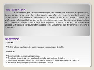 JUSTIFICATIVA:
Considerando que a evolução tecnológica, juntamente com a Internet e a globalização,
trouxe consigo o advento das redes sociais; que elas têm causado grande impacto no
comportamento dos cidadãos, sobretudo o de nossos alunos e em nosso cotidiano; que
professores e alunos estão inseridos em tal contexto; que podemos detectar que a Língua Inglesa
se faz presente e que a educação precisa perpassar os muros da escola, concebemos esta
Unidade Didática para juntos, refletirmos sobre como utilizar mais esta ferramenta de trabalho a
nosso favor.
OBJETIVOS:
Gerais:
Refletir sobre o papel das redes sociais no ensino e aprendizagem de inglês.
Específicos:
Conceituar redes sociais e sua importância.
Reconhecer o quanto as redes sociais podem ajudar o aprendizado de Inglês.
Implementar atividades com uso da Língua Inglesa utilizando o aplicativo WhatsApp e Facebook.
Reconhecer a Língua Inglesa presente nos vídeos do Youtube.
 