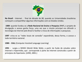 No Brasil - Internet - final da década de 80, quando as Universidades brasileiras
começam a compartilhar algumas informações com os Estados Unidos.
1989- quando fundou-se a Rede Nacional de Ensino e Pesquisa (RNP), o projeto de
divulgação e acesso ganha força, uma vez que o intuito principal era difundir a
tecnologia da Internet pelo Brasil e facilitar a troca de informações e pesquisas.
1997 -criou-se as "redes locais de conexão" expandindo, dessa forma, o acesso a
todo território nacional.
1980 - CALL (Computer Assisted Language Learning)
1991 - surgiu a WWW (World Wide Web), a partir da fusão de estudos sobre
Internet e hipermídia, que corresponde à parte da Internet construída a partir de
princípios do hipertexto. (LEÃO, 2001.)
 