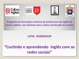Programa de formação contínua de professores de inglês da
escola pública: um contexto para a (des) construção da prática
147th WORKSHOP
“Curtindo e aprendendo Inglês com as
redes sociais”
 