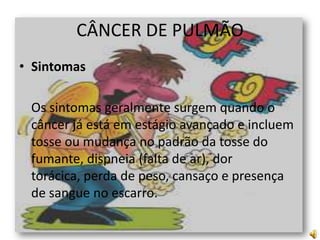 CÂNCER DE PULMÃO
• Sintomas
Os sintomas geralmente surgem quando o
câncer já está em estágio avançado e incluem
tosse ou mudança no padrão da tosse do
fumante, dispneia (falta de ar), dor
torácica, perda de peso, cansaço e presença
de sangue no escarro.

 