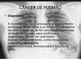 CÂNCER DE PULMÃO
• Diagnóstico
A investigação inicial pressupõe o levantamento
da história do paciente e os resultados do exame
de raios-X de tórax. Se for constatada a presença
de lesão no pulmão, para confirmar o
diagnóstico, devem ser solicitados
exames complementares, como ressonância
magnética, tomografia
computadorizada, broncoscopia e biópsia da
lesão.

 