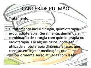 CÂNCER DE PULMÃO
• Tratamento
• O tratamento inclui cirurgia, quimioterapia
e/ou radioterapia. Geralmente, demanda a
combinação de cirurgia com quimioterapia ou
radioterapia. Em alguns casos, pode ser
utilizada a fototerapia dinâmica a laser, que
consiste em injetar medicações que
posteriormente serão ativadas com laser.

 