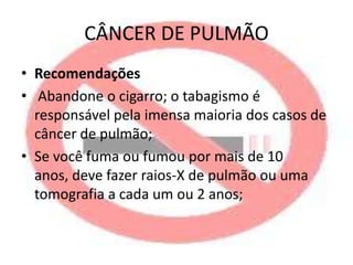 CÂNCER DE PULMÃO
• Recomendações
• Abandone o cigarro; o tabagismo é
responsável pela imensa maioria dos casos de
câncer de pulmão;
• Se você fuma ou fumou por mais de 10
anos, deve fazer raios-X de pulmão ou uma
tomografia a cada um ou 2 anos;

 