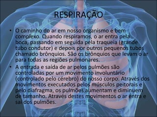 RESPIRAÇÃO
• O caminho do ar em nosso organismo é bem
complexo. Quando respiramos, o ar entra pela
boca, passando em seguida pela traqueia (grande
tubo condutor) e depois por outros pequenos tubos
chamado brônquios. São os brônquios que levam o ar
para todas as regiões pulmonares.
• A entrada e saída de ar pelos pulmões são
controladas por um movimento involuntário
(controlado pelo cérebro) do nosso corpo. Através dos
movimentos executados pelos músculos peitorais e
pelo diafragma, os pulmões aumentam e diminuem
de tamanho. Através destes movimentos o ar entra e
sai dos pulmões.

 