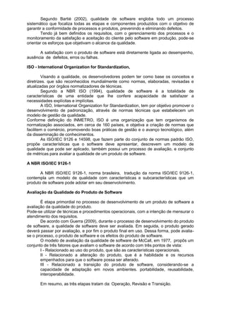 Segundo Bartié (2002), qualidade de software engloba todo um processo
sistemático que focaliza todas as etapas e componentes produzidos com o objetivo de
garantir a conformidade de processos e produtos, prevenindo e eliminando defeitos.
Tendo já bem definidos os requisitos, com o gerenciamento dos processos e o
monitoramento da satisfação e aceitação do cliente pelo software em produção, pode-se
orientar os esforços que objetivam o alcance da qualidade.
A satisfação com o produto de software está diretamente ligada ao desempenho,
ausência de defeitos, erros ou falhas.
ISO - International Organization for Standardization,
Visando a qualidade, os desenvolvedores podem ter como base os conceitos e
diretrizes. que são reconhecidos mundialmente como normas, elaboradas, revisadas e
atualizadas por órgãos normatizadores de técnicas.
Segundo a NBR ISO (1994), qualidade de software é a totalidade de
características de uma entidade que lhe confere acapacidade de satisfazer a
necessidades explícitas e implícitas.
A ISO, International Organization for Standardization, tem por objetivo promover o
desenvolvimento de padronização, através de normas técnicas que estabelecem um
modelo de gestão da qualidade.
Conforme definição do INMETRO, ISO é uma organização que tem organismos de
normatização associados, em cerca de 160 países, e objetiva a criação de normas que
facilitem o comércio, promovendo boas práticas de gestão e o avanço tecnológico, além
da disseminação de conhecimentos.
As ISO/IEC 9126 e 14598, que fazem parte do conjunto de normas padrão ISO,
propõe características que o software deve apresentar, descrevem um modelo de
qualidade que pode ser aplicado, também possui um processo de avaliação, e conjunto
de métricas para avaliar a qualidade de um produto de software.
A NBR ISO/IEC 9126-1
A NBR ISO/IEC 9126-1, norma brasileira, tradução da norma ISO/IEC 9126-1,
contempla um modelo de qualidade com características e subcaracterísticas que um
produto de software pode adotar em seu desenvolvimento.
Avaliação da Qualidade do Produto de Software
É etapa primordial no processo de desenvolvimento de um produto de software a
avaliação da qualidade do produto.
Pode-se utilizar de técnicas e procedimentos operacionais, com a intenção de mensurar o
atendimento dos requisitos.
De acordo com Guerra (2009), durante o processo de desenvolvimento do produto
de software, a qualidade de software deve ser avaliada. Em seguida, o produto gerado
deverá passar por avaliação, e por fim o produto final em uso. Dessa forma, pode avalia-
se o processo, o produto de software e os efeitos do produto de software.
O modelo de avaliação da qualidade de software de McCall, em 1977, propôs um
conjunto de três fatores que avaliam o software de acordo com três pontos de vista:
I - Relacionado ao uso do produto, que são as características operacionais.
II - Relacionado a alteração do produto, que é a habilidade e os recursos
empenhados para que o software possa ser alterado.
III - Relacionado a transição do produto de software, considerando-se a
capacidade de adaptação em novos ambientes. portabilidade, reusabilidade,
interoperabilidade.
Em resumo, as três etapas tratam da: Operação, Revisão e Transição.
 