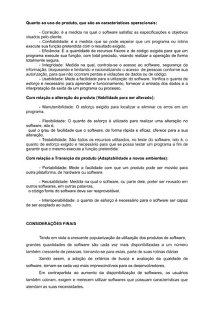 Quanto ao uso do produto, que são as características operacionais:
- Correção: é a medida na qual o software satisfaz as especificações e objetivos
visados pelo cliente.
- Confiabilidade: é a medida que se pode esperar que um programa ou rotina
execute sua função pretendida com o resultado exigido.
- Eficiência: É a quantidade de recursos físicos e de código exigida para que um
programa execute sua função, com total precisão, visando realizar a operação de forma
totalmente segura.
- Integridade: Medida na qual, controla-se o acesso ao software, segurança da
informação, bloqueando e limitando e racionalizando o acesso de pessoas conforme sua
autorização, para que não ocorram perdas e violações de dados ou de código.
- Usabilidade: Mede a facilidade para a utilização do software. Verifica o quanto de
esforço é necessário para aprender o funcionamento, fornecer a entrada dos dados e a
interpretação da saída de um programa ou processo.
Com relação a alteração do produto (Habilidade para ser alterado):
- Manutenibilidade: O esforço exigido para localizar e eliminar os erros em um
programa.
- Flexibilidade: O quanto de esforço é utilizado para realizar uma alteração no
software, isto é,
qual o grau de facilidade que o software, de forma rápida e eficaz, oferece para a sua
alteração.
- Testabilidade: São todos os recursos utilizados, no teste do software, isto é, o
quanto de esforço exigido e necessário para que se possa testar um programa a fim de
garantir que o mesmo execute a função pretendida.
Com relação a Transição do produto (Adaptabilidade a novos ambientes):
- Portabilidade: Mede a facilidade com que um produto pode ser movido para
outra plataforma, de hardware ou software.
- Reusabilidade: Medida na qual o software, ou parte dele, poder ser reusado em
outros softwares, em outras palavras,
o código fonte do software deve ser reaproveitável.
- Interoperabilidade: o quanto de esforço é necessário para o software ser capaz
de ser acoplado ao outro.
CONSIDERAÇÕES FINAIS
Tendo em vista a crescente popularização da utilização dos produtos de software,
grandes quantidades de software são cada vez mais disponibilizadas a um número
também crescente de pessoas, tornando-se para estas, parte de suas rotinas diárias
Sendo assim, a adoção de critérios de busca e avaliação da qualidade de
software, tornam-se cada vez mais imprescindíveis para os desenvolvedores.
Em contrapartida ao aumento da disponibilização de softwares, os usuários
também cobram, exigem e merecem utilizar softwares que possuam características que
atendam as suas necessidades.
 