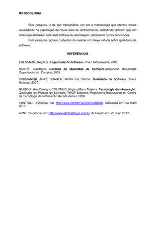 METODOLOGIA
Esta pesquisa, é do tipo bibliográfica, por ser a metodologia que oferece meios
auxiliadores na exploração de novas área de conhecimento, permitindo também que um
tema seja analisado sob novo enfoque ou abordagem, produzindo novas conclusões.
Esta pesquisa, possui o objetivo de realizar um breve estudo sobre qualidade de
software.
REFERÊNCIAS
PRESSMAN, Roger S. Engenharia de Software. 6ª-ed. McGraw-Hill, 2006.
BARTIÉ, Alexandre. Garantia da Qualidade de Software:Adquirindo Maturidade
Organizacional. Campus, 2002
KOSCIANSKI, André; SOARES, Michel dos Santos. Qualidade de Software. 2ª-ed.
Novatec, 2007.
GUERRA, Ana Cervigni; COLOMBO, Regina Maria Thienne. Tecnologia da Informação:
Qualidade de Produto de Software. PBQP Software, Repositório Institucional do Centro
de Tecnologia da Informação Renato Archer, 2009.
INMETRO. Disponível em: http://www.inmetro.gov.br/qualidade. Acessado em: 20 maio
2013.
ABNT. Disponível em: http://www.abntcatalogo.com.br. Acessado em: 20 maio 2013.
 