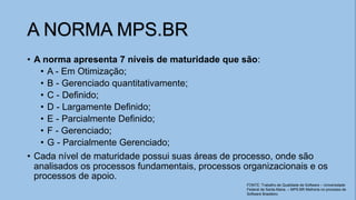 • A norma apresenta 7 níveis de maturidade que são:
• A - Em Otimização;
• B - Gerenciado quantitativamente;
• C - Definido;
• D - Largamente Definido;
• E - Parcialmente Definido;
• F - Gerenciado;
• G - Parcialmente Gerenciado;
• Cada nível de maturidade possui suas áreas de processo, onde são
analisados os processos fundamentais, processos organizacionais e os
processos de apoio.
A NORMA MPS.BR
FONTE: Trabalho de Qualidade de Software – Universidade
Federal de Santa Maria. – MPS.BR Melhoria no processo de
Software Brasileiro
 
