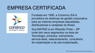 EMPRESA CERTIFICADA
Fundada em 1990, a Consinco S/A é
provedora de sistemas de gestão corporativa
para as maiores empresas atacadistas,
distribuidoras e varejistas do Brasil.
Sua MATRIZ é em Ribeirão Preto – SP
onde tem seus segmentos na área de
Tecnologia, produtos, treinamento,
service-desk, relacionamento, consultoria
de implantação e de pós-implantação.
FONTE: http://www.consinco.com.br/consinco2014/index.php
 
