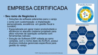 • Seu ramo de Negócios é:
• Soluções de software aderentes para o varejo
( conta com customização e implantação
personalizada, excelência em gestão fiscal e
contábil)
• Especializada em gerar maior produtividade e
eficiência no atacado (sistema projetado para
altos volumes de operação contando com
ferramentas nativas)
• Solução de Software ERP voltada ao ramo
varejista, com o nome dado de ACRUX, possui
diversos módulos gerenciais específicos para
gestão do varejo.
EMPRESA CERTIFICADA
FONTE: http://www.consinco.com.br/consinco2014/index.php
 