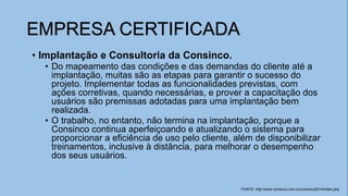 • Implantação e Consultoria da Consinco.
• Do mapeamento das condições e das demandas do cliente até a
implantação, muitas são as etapas para garantir o sucesso do
projeto. Implementar todas as funcionalidades previstas, com
ações corretivas, quando necessárias, e prover a capacitação dos
usuários são premissas adotadas para uma implantação bem
realizada.
• O trabalho, no entanto, não termina na implantação, porque a
Consinco continua aperfeiçoando e atualizando o sistema para
proporcionar a eficiência de uso pelo cliente, além de disponibilizar
treinamentos, inclusive à distância, para melhorar o desempenho
dos seus usuários.
EMPRESA CERTIFICADA
FONTE: http://www.consinco.com.br/consinco2014/index.php
 