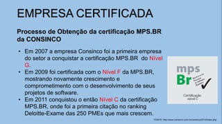 EMPRESA CERTIFICADA
Processo de Obtenção da certificação MPS.BR
da CONSINCO
• Em 2007 a empresa Consinco foi a primeira empresa
do setor a conquistar a certificação MPS.BR do Nível
G.
• Em 2009 foi certificada com o Nível F da MPS.BR,
mostrando novamente crescimento e
comprometimento com o desenvolvimento de seus
projetos de software.
• Em 2011 conquistou o então Nível C da certificação
MPS.BR, onde foi a primeira citação no ranking
Deloitte-Exame das 250 PMEs que mais crescem.
FONTE: http://www.consinco.com.br/consinco2014/index.php
 