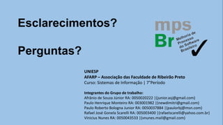 Esclarecimentos?
Perguntas?
UNIESP
AFARP – Associação das Faculdade de Ribeirão Preto
Curso: Sistemas de Informação | 7°Período
Integrantes do Grupo de trabalho:
Afrânio de Souza Júnior RA: 0050020222 |(junior.asj@gmail.com)
Paulo Henrique Monteiro RA: 003001982 |(newdimitri@gmail.com)
Paulo Roberto Bologna Junior RA: 0050037884 |(paulorbj@msn.com)
Rafael José Gonela Scarelli RA: 005003400 |(rafaelscarelli@yahoo.com.br)
Vinicius Nunes RA: 0050043533 |(vnunes.mail@gmail.com)
 