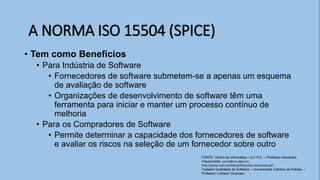 • Tem como Benefícios
• Para Indústria de Software
• Fornecedores de software submetem-se a apenas um esquema
de avaliação de software
• Organizações de desenvolvimento de software têm uma
ferramenta para iniciar e manter um processo contínuo de
melhoria
• Para os Compradores de Software
• Permite determinar a capacidade dos fornecedores de software
e avaliar os riscos na seleção de um fornecedor sobre outro
A NORMA ISO 15504 (SPICE)
FONTE: Centro de Informática – U.F.P.E. – Professor Alexandre
Vasconcelos (amlv@cin.ufpe.br)
http://www.cetic.be/IMG/pdf/Quality-Standards.pdf
Trabalho Qualidade de Software – Universidade Católica de Pelotas. –
Professor Luthiano Venecian.
 