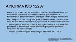 A NORMA ISO 12207
• Desenvolvida pela ISO, é uma norma internacional que descreve em
detalhes os processos, atividades e tarefas que envolvem o
fornecimento, desenvolvimento, operação e manutenção de software.
• Utilizada para apoiar as organizações a definirem seus processos de
ciclo de vida de desenvolvimento, operação e manutenção de software.
• Um dos pontos fortes da norma é a alta granularidade dos processos
permitindo a definição de vários processos pequenos que serão
integrados na sua execução.
• Utilizada como base para a elaboração da norma ISO 15504.
FONTE: ABNT NBR/ ISO 12207:1998 - Tecnologia de Informação
Trabalho Qualidade de Software – Universidade Católica de Pelotas. –
Professor Luthiano Venecian.
 