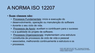 • Suas classes são:
• Processos Fundamentais: início e execução do
• desenvolvimento, operação ou manutenção do software
• durante o seu ciclo de vida.
• Processos de Apoio: auxiliam e contribuem para o sucesso
• e a qualidade do projeto de software.
• Processos Organizacionais: implementam uma estrutura
• constituída de processos de ciclo de vida e pessoal
• associados, melhorando continuamente a estrutura e os
• processos.
A NORMA ISO 12207
FONTE: ABNT NBR/ ISO 12207:1998 - Tecnologia de Informação
Trabalho Qualidade de Software – Universidade Católica de Pelotas. –
Professor Luthiano Venecian.
 
