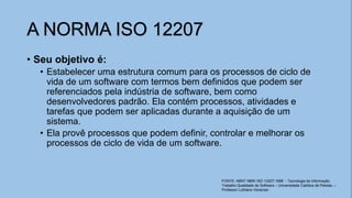 • Seu objetivo é:
• Estabelecer uma estrutura comum para os processos de ciclo de
vida de um software com termos bem definidos que podem ser
referenciados pela indústria de software, bem como
desenvolvedores padrão. Ela contém processos, atividades e
tarefas que podem ser aplicadas durante a aquisição de um
sistema.
• Ela provê processos que podem definir, controlar e melhorar os
processos de ciclo de vida de um software.
A NORMA ISO 12207
FONTE: ABNT NBR/ ISO 12207:1998 - Tecnologia de Informação
Trabalho Qualidade de Software – Universidade Católica de Pelotas. –
Professor Luthiano Venecian.
 