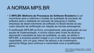 A NORMA MPS.BR
• O MPS.BR (Melhoria de Processos do Software Brasileiro) é um
movimento para a melhoria e modelo de qualidade de processo de
software para a realidade do mercado de pequenas e médias
empresas de desenvolvimento de software no Brasil devido ao seu
custo reduzido de certificação em relação às normas estrangeiras.
• A certificação MPS.BR se firma, principalmente, pela graduação de sua
escala de implementação. A norma coloca sete níveis de alcance,
atenuando a escalada ao topo da qualidade, ou seja, ao adotar o
MPS.BR, a empresa poderá chegar a um nível inicial de maturidade e
capacidade, com um grau menor de esforço e de investimento,
ganhando fôlego para continuar a caminhada rumo à qualificação
plena.
FONTE: Trabalho de Qualidade de Software – Universidade
Federal de Santa Maria. – MPS.BR Melhoria no processo de
Software Brasileiro
 