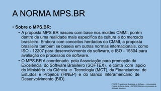 • Sobre o MPS.BR:
• A proposta MPS.BR nasceu com base nos moldes CMMI, porém
dentro de uma realidade mais específica da cultura e do mercado
brasileiro. Embora com conceitos herdados do CMMI, a proposta
brasileira também se baseia em outras normas internacionais, como
ISO - 12207 para desenvolvimento de software, e ISO - 15504 para
avaliação de processos de software.
• O MPS.BR é coordenado pela Associação para promoção da
Excelência do Software Brasileiro (SOFTEX), e conta com apoio
do Ministério da Ciência e Tecnologia (MCT), da Financiadora de
Estudos e Projetos (FINEP) e do Banco Interamericano de
Desenvolvimento (BID).
A NORMA MPS.BR
FONTE: Trabalho de Qualidade de Software – Universidade
Federal de Santa Maria. – MPS.BR Melhoria no processo de
Software Brasileiro
 