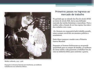 Primeiros passos no ingresso ao
mercado de trabalho
No período que se estende dos fins do século XVIII
ao início do século XIX, havia uma definição
marcada das tarefas femininas e masculinas. Para a
mulher cabia a função de ser boa esposa, boa mãe e
dos cuidados com a casa.
Já o homem era responsável pelo trabalho pesado,
estava sempre envolvido em assuntos políticos e
econômicos.
Parte disso começou a mudar com a Primeira
Guerra Mundial.
Enquanto os homens deslocavam-se em grande
quantidade para os campos de batalha, as mulheres
de classe média e alta passaram a trabalhar fora de
casa na indústria bélica para sustentar a guerra.
Mulher soldando, 1914 ‐ 1918.
Enquanto os homens lutavam nas trincheiras, as mulheres
trabalhavam nas indústrias bélicas.
 