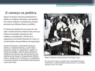 O começo na política
Apesar de apenas as homens participarem a
política, as mulheres discutiam suas opiniões
com outras mulheres e participavam, sempre
presentes nas tribunas abertas ao público.
O começo da mudança foi em março de 1792
onde a ativista francesa, Pauline León, levava na
tribuna uma petição assinada por 300
mulheres, reivindicando o direito de se
organizarem em Guarda Nacional. E é claro, os
revolucionários não permitiram tal organização.
Apesar do fracasso, a Revolução Francesa
mudou a condição feminina, a partir desse
momento, passa-se a questionar o papel e os
direitos da mulher. Através desse período as
mulheres perceberam que não precisavam ser
submissas aos homens. Conquistaram direitos
sobre o estado civil e o divórcio e se estabeleceu
os mesmos direitos da autoridade paternal para
o pai e para mãe.
Mulher brasileira votando durante a Era Vargas, 1933.
Em 3 de maio de 1933, na eleição para a Assembléia Nacional
Constituinte, a mulher brasileira, pela primeira vez, em âmbito
nacional, votou e foi votada
 