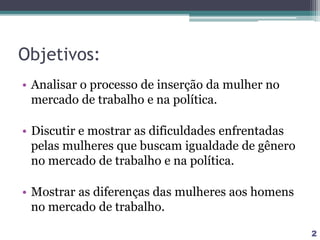 Objetivos:
• Analisar o processo de inserção da mulher no
mercado de trabalho e na política.
• Discutir e mostrar as dificuldades enfrentadas
pelas mulheres que buscam igualdade de gênero
no mercado de trabalho e na política.
• Mostrar as diferenças das mulheres aos homens
no mercado de trabalho.
2
 